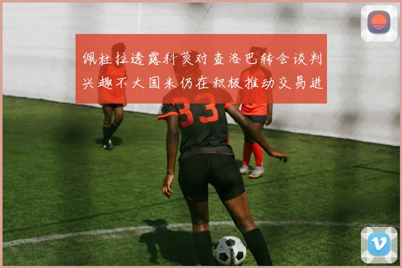 佩杜拉透露科莫对查洛巴转会谈判兴趣不大国米仍在积极推动交易进程