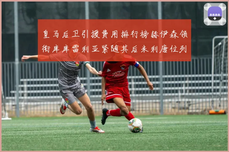 皇马后卫引援费用排行榜赫伊森领衔库库雷利亚紧随其后米利唐位列第三