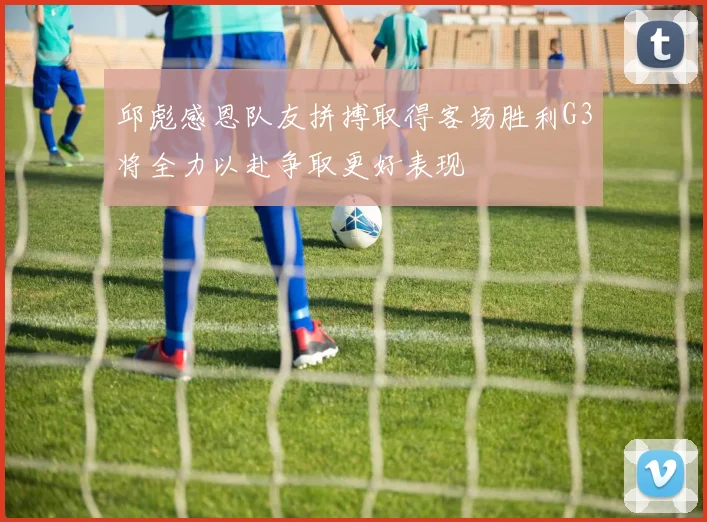 邱彪感恩队友拼搏取得客场胜利G3将全力以赴争取更好表现