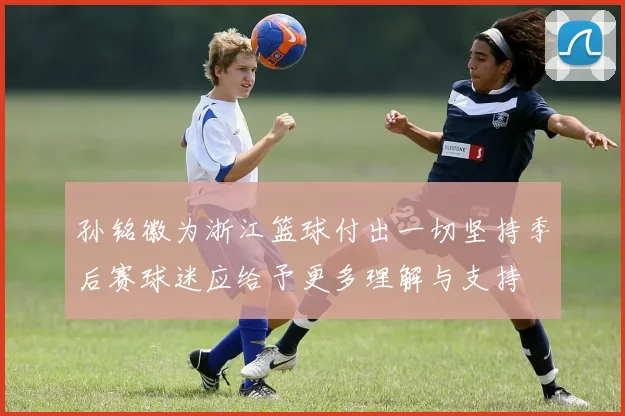 孙铭徽为浙江篮球付出一切坚持季后赛球迷应给予更多理解与支持