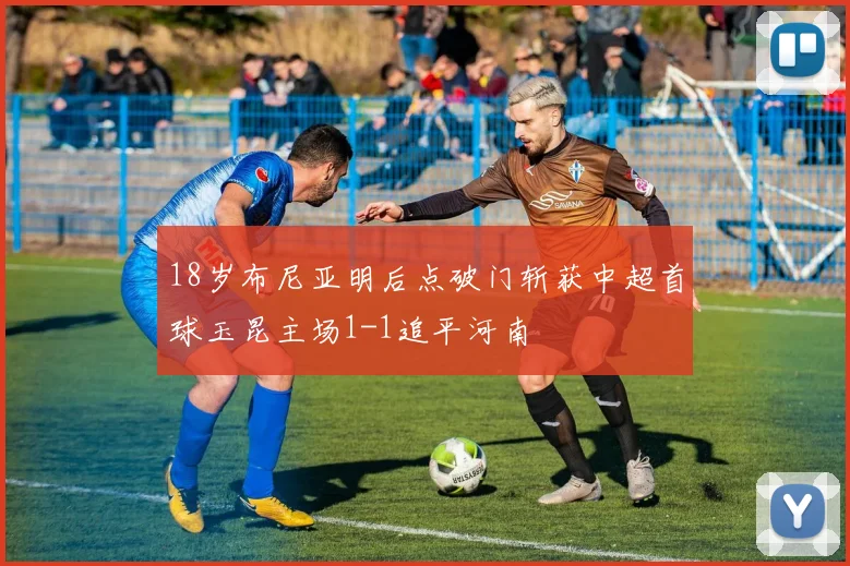 18岁布尼亚明后点破门斩获中超首球玉昆主场1-1追平河南