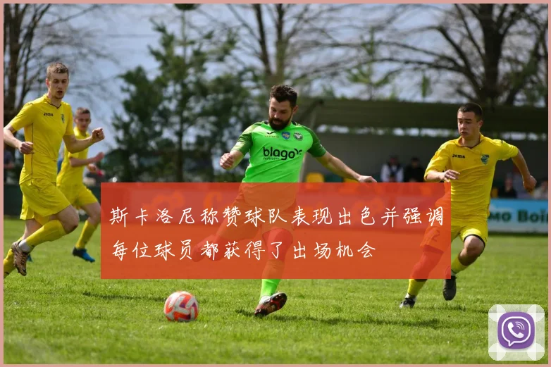斯卡洛尼称赞球队表现出色并强调每位球员都获得了出场机会