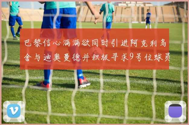 巴黎信心满满欲同时引进阿克利乌舍与迪奥曼德并积极寻求9号位球员