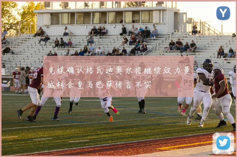 克媒确认格瓦迪奥尔将继续效力曼城转会皇马巴萨传言不实