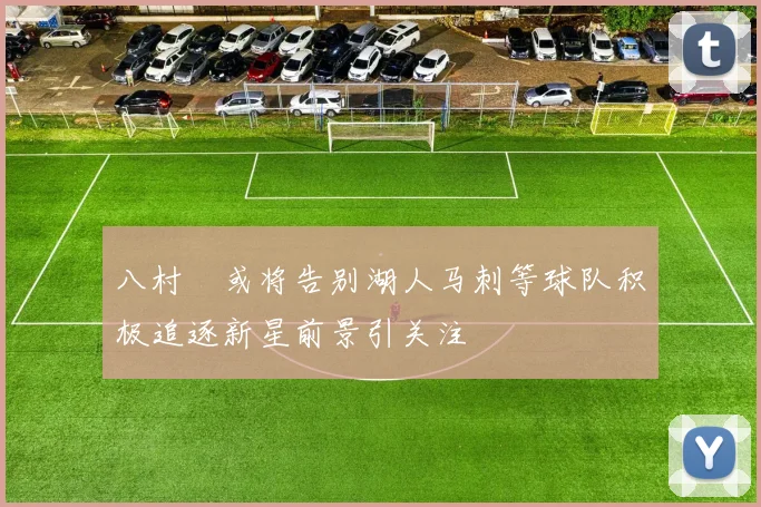 八村塁或将告别湖人马刺等球队积极追逐新星前景引关注