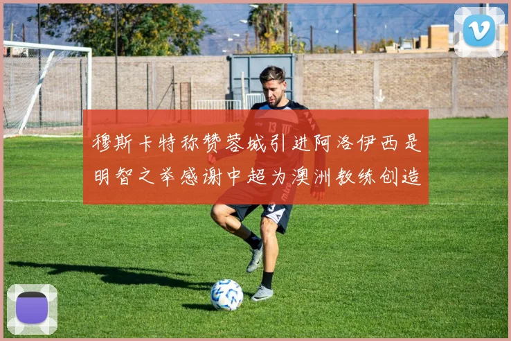穆斯卡特称赞蓉城引进阿洛伊西是明智之举感谢中超为澳洲教练创造机会