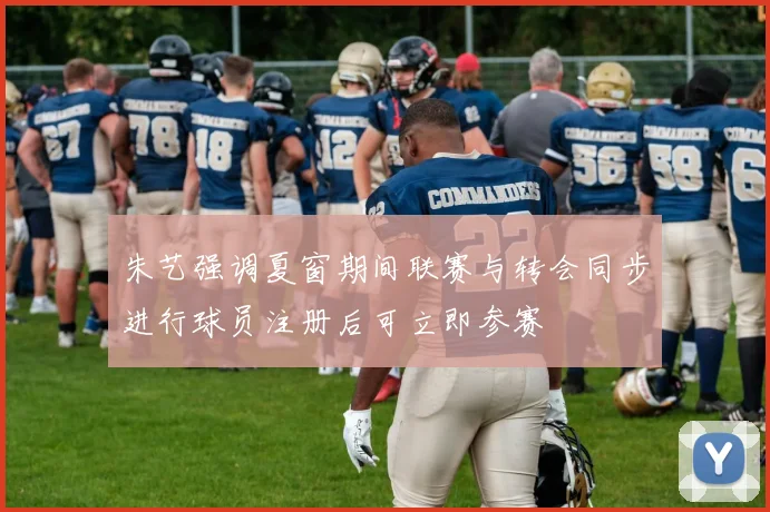 朱艺强调夏窗期间联赛与转会同步进行球员注册后可立即参赛