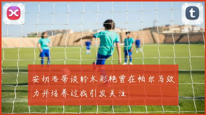 安切洛蒂谈铃木彩艳曾在帕尔马效力并培养过我引发关注