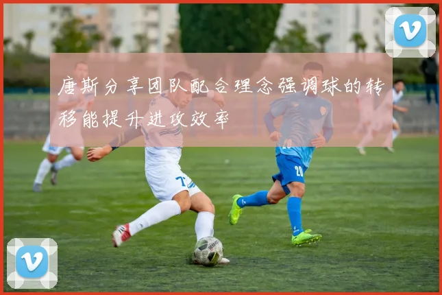 唐斯分享团队配合理念强调球的转移能提升进攻效率