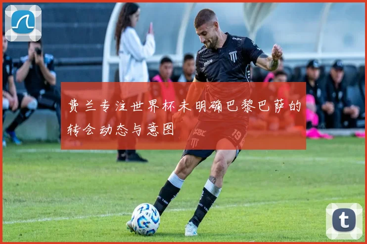费兰专注世界杯未明确巴黎巴萨的转会动态与意图