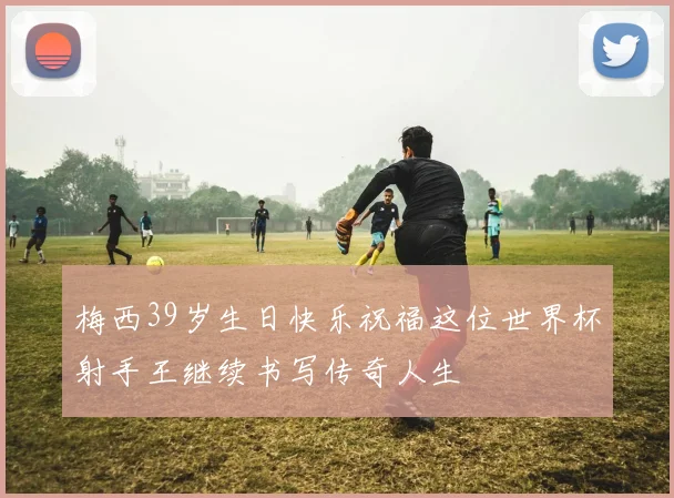 梅西39岁生日快乐祝福这位世界杯射手王继续书写传奇人生