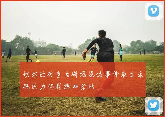 切尔西对皇马辟谣恩佐事件表示乐观认为仍有挽回余地